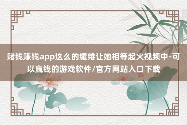 赌钱赚钱app这么的缱绻让她相等起火视频中-可以赢钱的游戏软件/官方网站入口下载