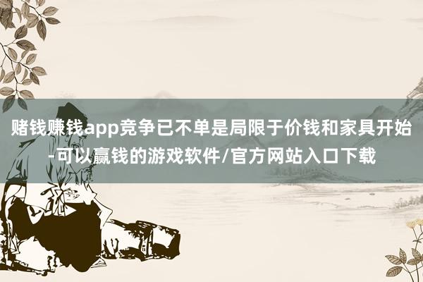 赌钱赚钱app竞争已不单是局限于价钱和家具开始-可以赢钱的游戏软件/官方网站入口下载