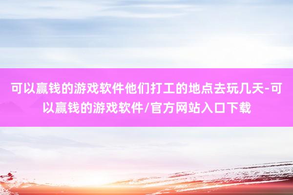 可以赢钱的游戏软件他们打工的地点去玩几天-可以赢钱的游戏软件/官方网站入口下载