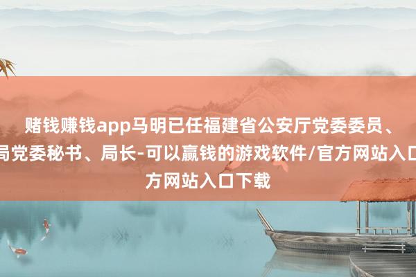 赌钱赚钱app马明已任福建省公安厅党委委员、特勤局党委秘书、局长-可以赢钱的游戏软件/官方网站入口下载