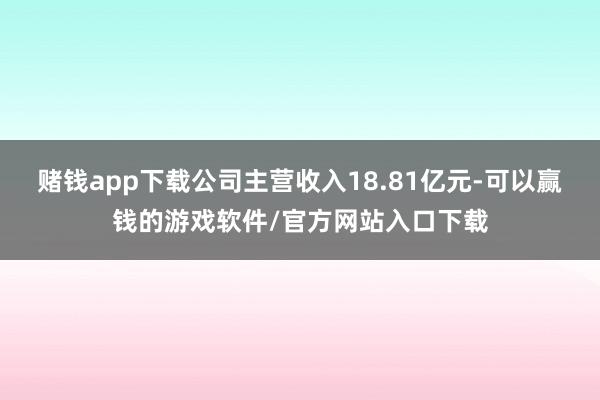 赌钱app下载公司主营收入18.81亿元-可以赢钱的游戏软件/官方网站入口下载