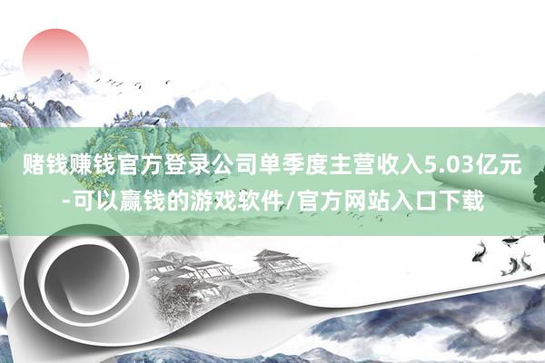 赌钱赚钱官方登录公司单季度主营收入5.03亿元-可以赢钱的游戏软件/官方网站入口下载