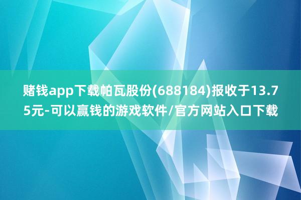 赌钱app下载帕瓦股份(688184)报收于13.75元-可以赢钱的游戏软件/官方网站入口下载