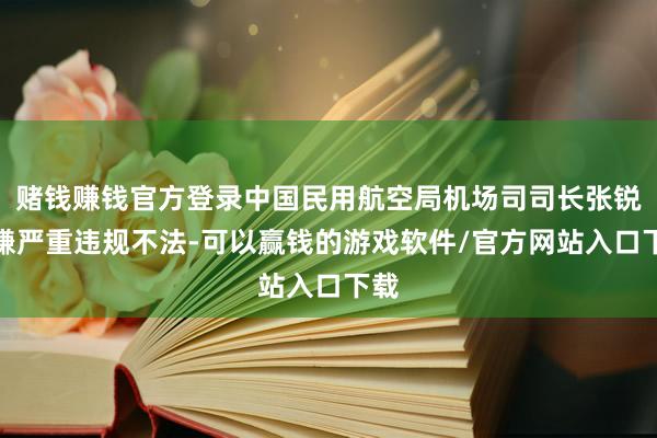 赌钱赚钱官方登录中国民用航空局机场司司长张锐涉嫌严重违规不法-可以赢钱的游戏软件/官方网站入口下载