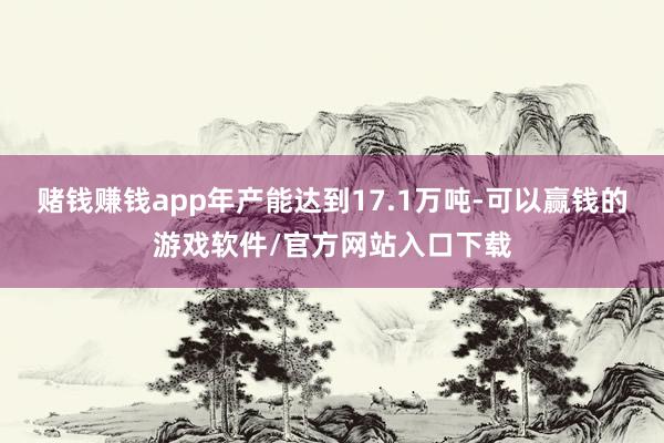 赌钱赚钱app年产能达到17.1万吨-可以赢钱的游戏软件/官方网站入口下载