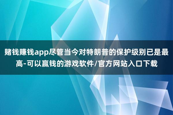 赌钱赚钱app尽管当今对特朗普的保护级别已是最高-可以赢钱的游戏软件/官方网站入口下载