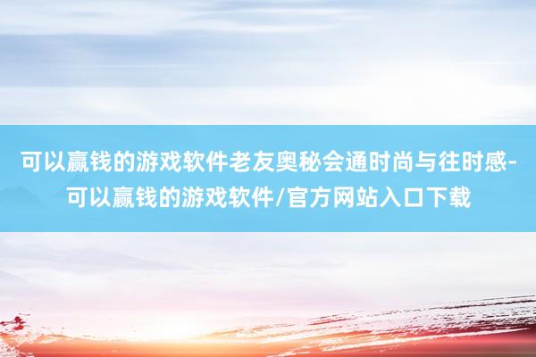 可以赢钱的游戏软件老友奥秘会通时尚与往时感-可以赢钱的游戏软件/官方网站入口下载