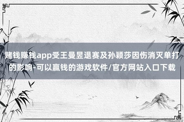 赌钱赚钱app受王曼昱退赛及孙颖莎因伤消灭单打的影响-可以赢钱的游戏软件/官方网站入口下载