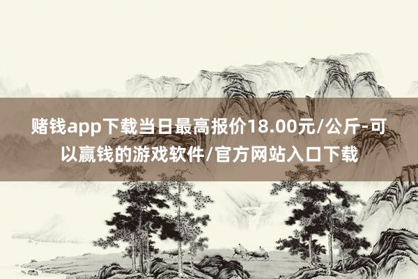 赌钱app下载当日最高报价18.00元/公斤-可以赢钱的游戏软件/官方网站入口下载