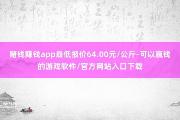 赌钱赚钱app最低报价64.00元/公斤-可以赢钱的游戏软件/官方网站入口下载