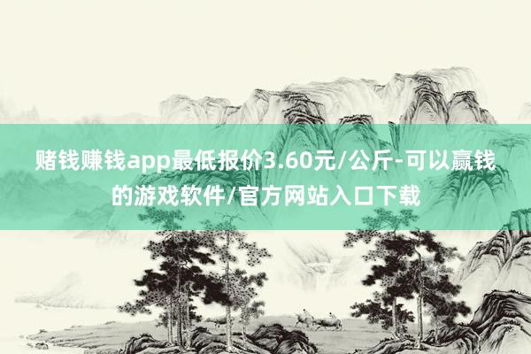 赌钱赚钱app最低报价3.60元/公斤-可以赢钱的游戏软件/官方网站入口下载