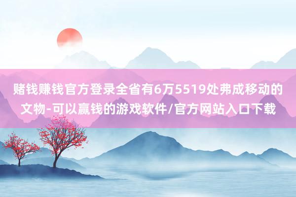 赌钱赚钱官方登录全省有6万5519处弗成移动的文物-可以赢钱的游戏软件/官方网站入口下载