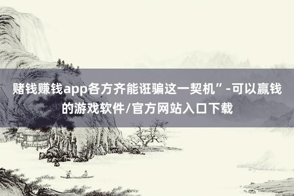 赌钱赚钱app各方齐能诳骗这一契机”-可以赢钱的游戏软件/官方网站入口下载