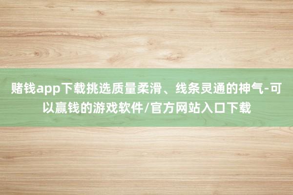 赌钱app下载挑选质量柔滑、线条灵通的神气-可以赢钱的游戏软件/官方网站入口下载