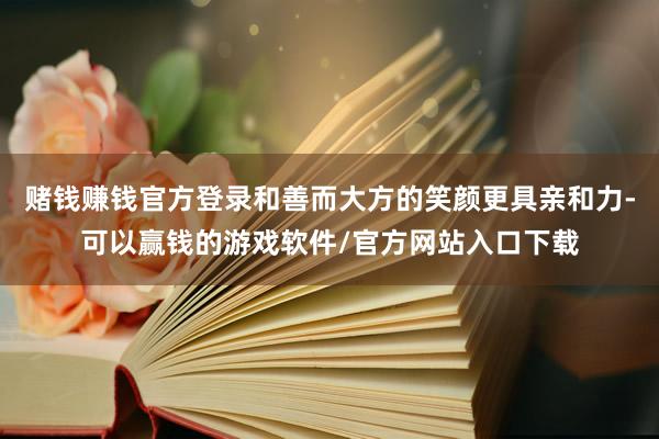 赌钱赚钱官方登录和善而大方的笑颜更具亲和力-可以赢钱的游戏软件/官方网站入口下载