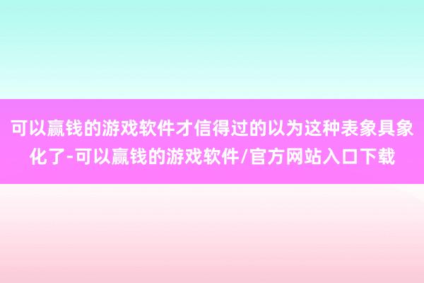 可以赢钱的游戏软件才信得过的以为这种表象具象化了-可以赢钱的游戏软件/官方网站入口下载