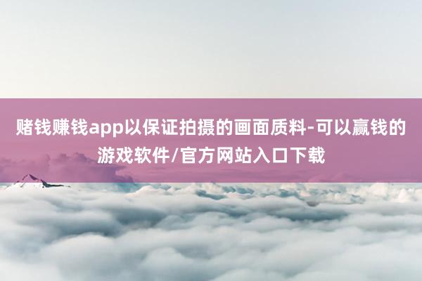 赌钱赚钱app以保证拍摄的画面质料-可以赢钱的游戏软件/官方网站入口下载