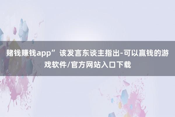 赌钱赚钱app” 该发言东谈主指出-可以赢钱的游戏软件/官方网站入口下载