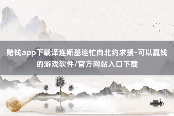 赌钱app下载泽连斯基连忙向北约求援-可以赢钱的游戏软件/官方网站入口下载