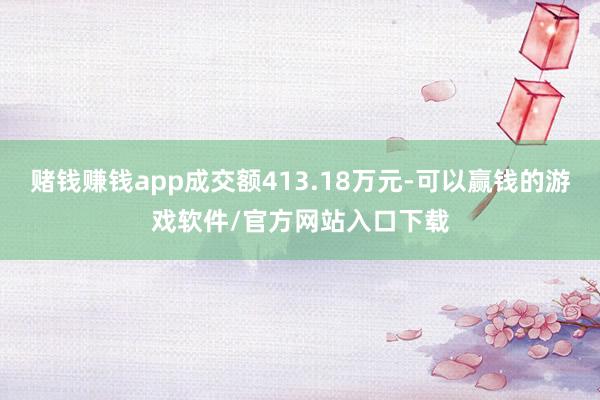 赌钱赚钱app成交额413.18万元-可以赢钱的游戏软件/官方网站入口下载