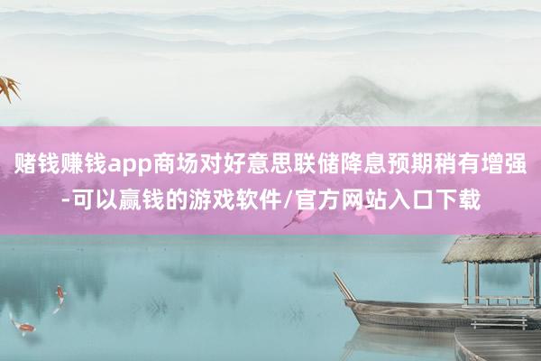 赌钱赚钱app商场对好意思联储降息预期稍有增强-可以赢钱的游戏软件/官方网站入口下载