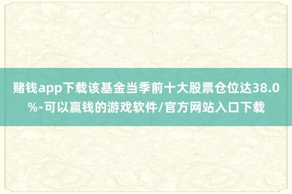 赌钱app下载该基金当季前十大股票仓位达38.0%-可以赢钱的游戏软件/官方网站入口下载