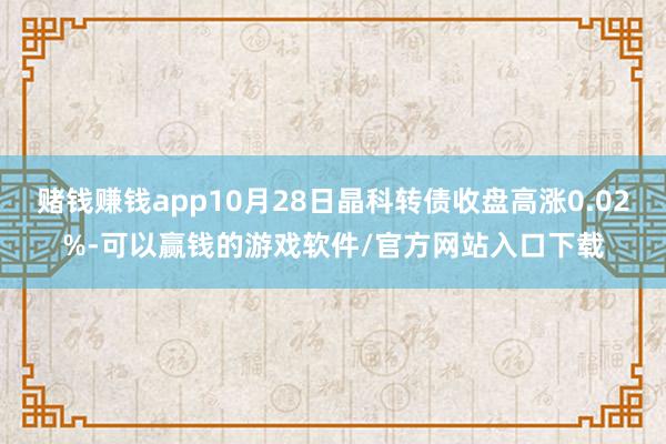 赌钱赚钱app10月28日晶科转债收盘高涨0.02%-可以赢钱的游戏软件/官方网站入口下载