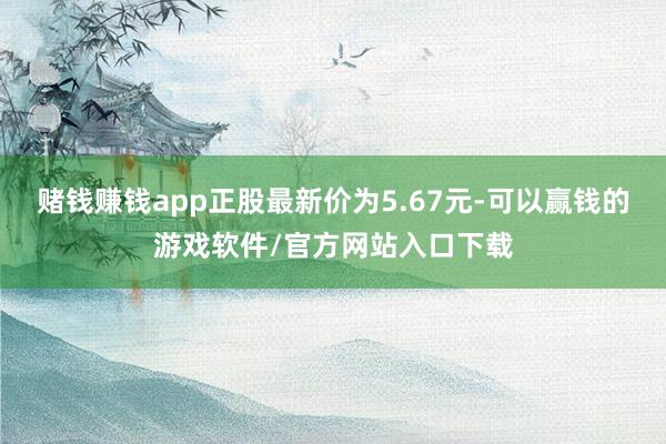 赌钱赚钱app正股最新价为5.67元-可以赢钱的游戏软件/官方网站入口下载