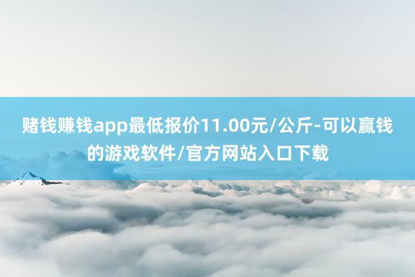 赌钱赚钱app最低报价11.00元/公斤-可以赢钱的游戏软件/官方网站入口下载