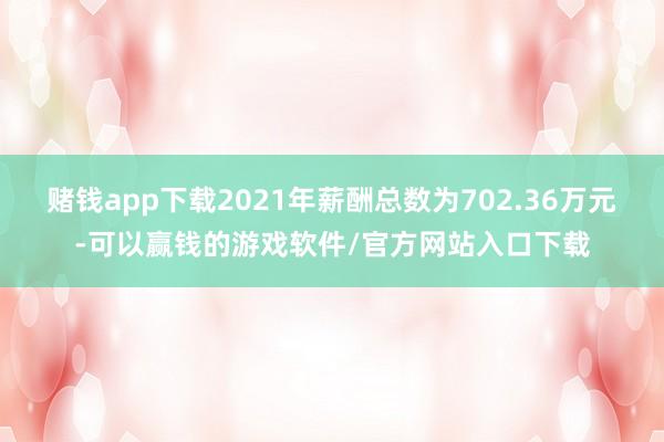 赌钱app下载2021年薪酬总数为702.36万元-可以赢钱的游戏软件/官方网站入口下载