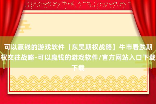 可以赢钱的游戏软件【东吴期权战略】牛市看跌期权交往战略-可以赢钱的游戏软件/官方网站入口下载