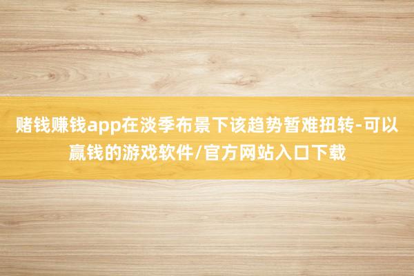 赌钱赚钱app在淡季布景下该趋势暂难扭转-可以赢钱的游戏软件/官方网站入口下载