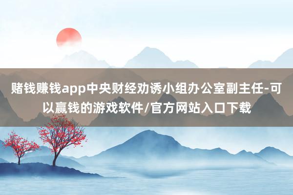 赌钱赚钱app中央财经劝诱小组办公室副主任-可以赢钱的游戏软件/官方网站入口下载