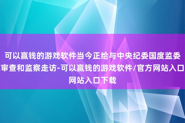 可以赢钱的游戏软件当今正给与中央纪委国度监委模范审查和监察走访-可以赢钱的游戏软件/官方网站入口下载