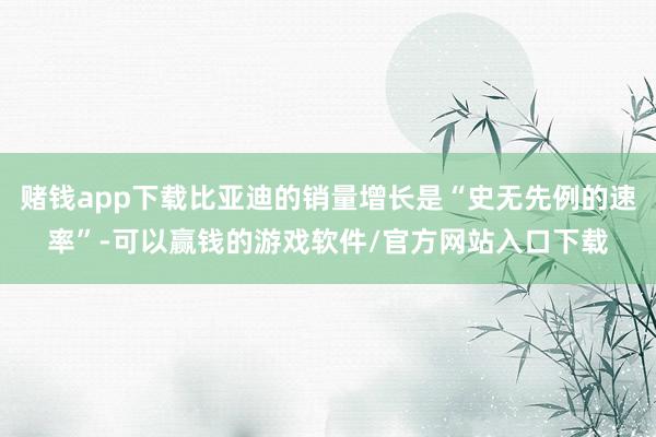 赌钱app下载比亚迪的销量增长是“史无先例的速率”-可以赢钱的游戏软件/官方网站入口下载