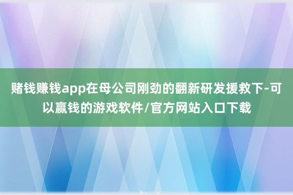 赌钱赚钱app在母公司刚劲的翻新研发援救下-可以赢钱的游戏软件/官方网站入口下载