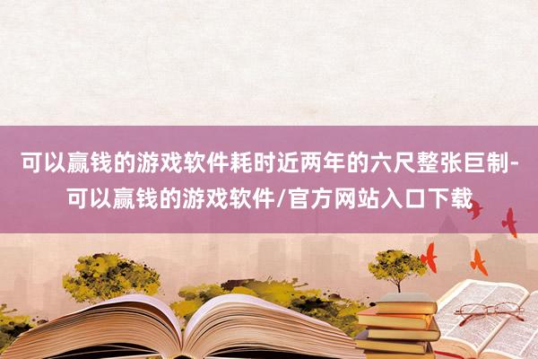 可以赢钱的游戏软件耗时近两年的六尺整张巨制-可以赢钱的游戏软件/官方网站入口下载