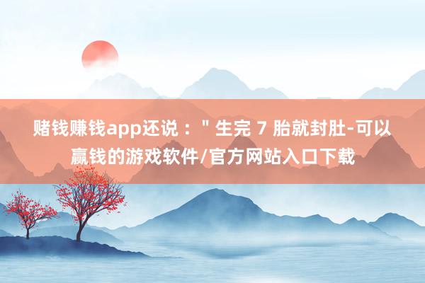 赌钱赚钱app还说 : ＂生完 7 胎就封肚-可以赢钱的游戏软件/官方网站入口下载