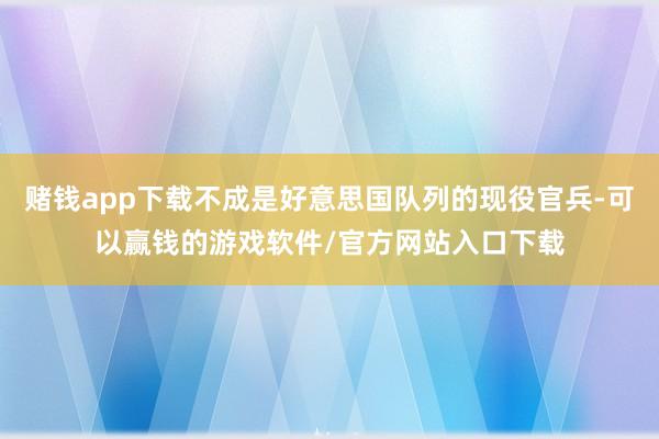 赌钱app下载不成是好意思国队列的现役官兵-可以赢钱的游戏软件/官方网站入口下载