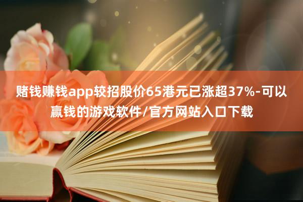 赌钱赚钱app较招股价65港元已涨超37%-可以赢钱的游戏软件/官方网站入口下载