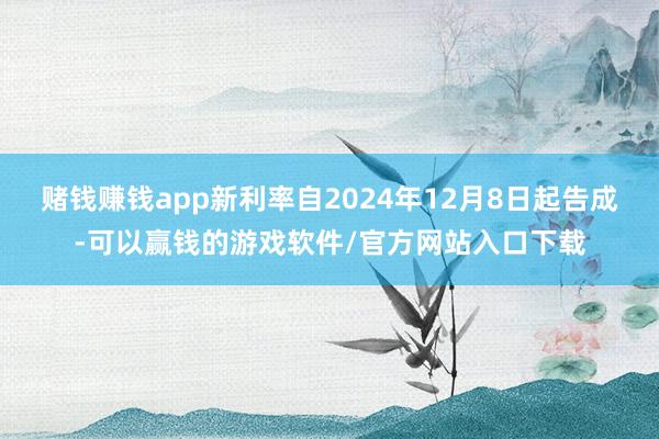 赌钱赚钱app新利率自2024年12月8日起告成-可以赢钱的游戏软件/官方网站入口下载