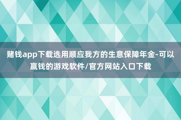 赌钱app下载选用顺应我方的生意保障年金-可以赢钱的游戏软件/官方网站入口下载