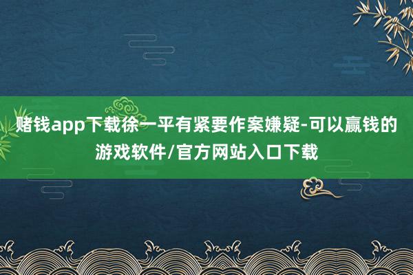 赌钱app下载徐一平有紧要作案嫌疑-可以赢钱的游戏软件/官方网站入口下载