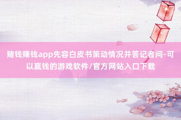 赌钱赚钱app先容白皮书策动情况并答记者问-可以赢钱的游戏软件/官方网站入口下载