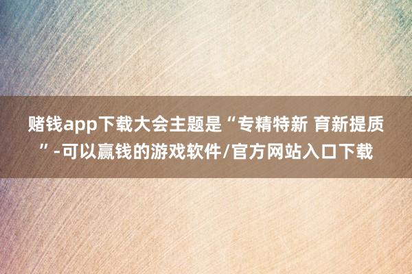 赌钱app下载　　大会主题是“专精特新 育新提质”-可以赢钱的游戏软件/官方网站入口下载