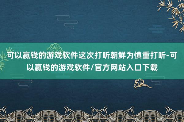 可以赢钱的游戏软件这次打听朝鲜为慎重打听-可以赢钱的游戏软件/官方网站入口下载