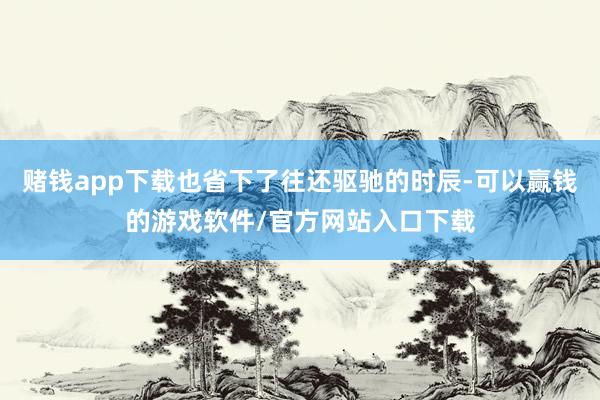 赌钱app下载也省下了往还驱驰的时辰-可以赢钱的游戏软件/官方网站入口下载