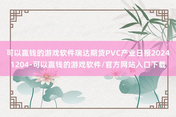 可以赢钱的游戏软件瑞达期货PVC产业日报20241204-可以赢钱的游戏软件/官方网站入口下载