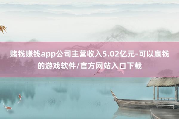 赌钱赚钱app公司主营收入5.02亿元-可以赢钱的游戏软件/官方网站入口下载