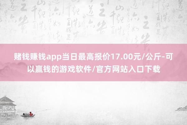 赌钱赚钱app当日最高报价17.00元/公斤-可以赢钱的游戏软件/官方网站入口下载